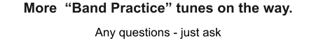 Any questions - just ask More  “Band Practice” tunes on the way.